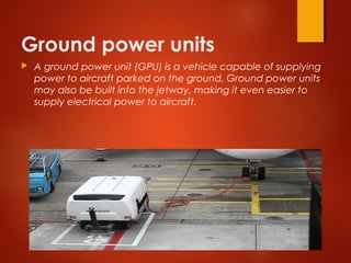 Ground power units
 A ground power unit (GPU) is a vehicle capable of supplying
power to aircraft parked on the ground. Ground power units
may also be built into the jetway, making it even easier to
supply electrical power to aircraft. 
 