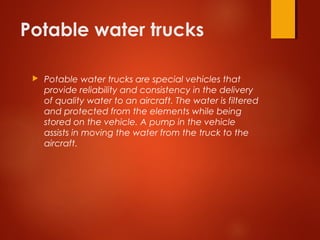 Potable water trucks
 Potable water trucks are special vehicles that
provide reliability and consistency in the delivery
of quality water to an aircraft. The water is filtered
and protected from the elements while being
stored on the vehicle. A pump in the vehicle
assists in moving the water from the truck to the
aircraft.
 