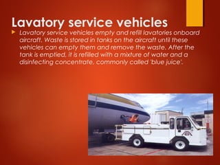 Lavatory service vehicles
 Lavatory service vehicles empty and refill lavatories onboard
aircraft. Waste is stored in tanks on the aircraft until these
vehicles can empty them and remove the waste. After the
tank is emptied, it is refilled with a mixture of water and a
disinfecting concentrate, commonly called 'blue juice'. 
 