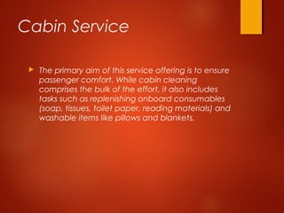 Cabin Service
 The primary aim of this service offering is to ensure
passenger comfort. While cabin cleaning
comprises the bulk of the effort, it also includes
tasks such as replenishing onboard consumables
(soap, tissues, toilet paper, reading materials) and
washable items like pillows and blankets.
 
