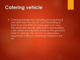 Catering vehicle
 Catering includes the unloading of unused food
and drink from the aircraft, and the loading of
fresh food and drinks for passengers and crew.
The meals are typically delivered in standardized
carts. Meals are prepared mostly on the ground in
order to minimize the amount of preparation
(apart from chilling or reheating) required in the
air.
 