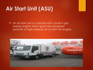 Air Start Unit (ASU)
 An air start unit is a vehicle with a built-in gas
turbine engine which gives the necessary
quantity of high-pressure air to start the engine
 