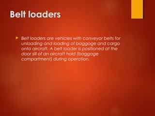Belt loaders
 Belt loaders are vehicles with conveyor belts for
unloading and loading of baggage and cargo
onto aircraft. A belt loader is positioned at the
door sill of an aircraft hold (baggage
compartment) during operation. 
 