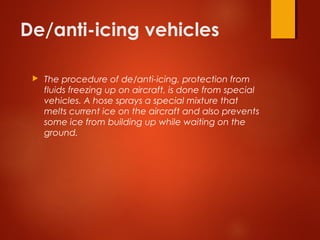 De/anti-icing vehicles
 The procedure of de/anti-icing, protection from
fluids freezing up on aircraft, is done from special
vehicles. A hose sprays a special mixture that
melts current ice on the aircraft and also prevents
some ice from building up while waiting on the
ground.
 