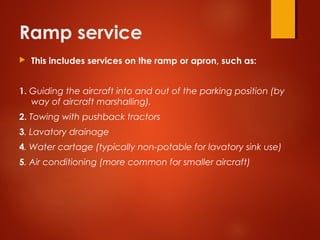 Ramp service
 This includes services on the ramp or apron, such as:
1. Guiding the aircraft into and out of the parking position (by
way of aircraft marshalling),
2. Towing with pushback tractors
3. Lavatory drainage
4. Water cartage (typically non-potable for lavatory sink use)
5. Air conditioning (more common for smaller aircraft)
 