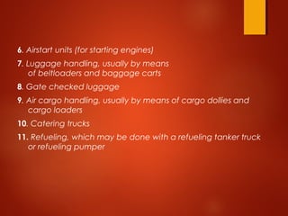 6. Airstart units (for starting engines)
7. Luggage handling, usually by means
of beltloaders and baggage carts
8. Gate checked luggage
9. Air cargo handling, usually by means of cargo dollies and
cargo loaders
10. Catering trucks
11. Refueling, which may be done with a refueling tanker truck
or refueling pumper
 