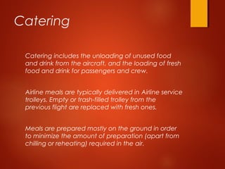 Catering
Catering includes the unloading of unused food
and drink from the aircraft, and the loading of fresh
food and drink for passengers and crew. 
Airline meals are typically delivered in Airline service
trolleys. Empty or trash-filled trolley from the
previous flight are replaced with fresh ones.
Meals are prepared mostly on the ground in order
to minimize the amount of preparation (apart from
chilling or reheating) required in the air.
 