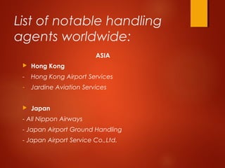 List of notable handling
agents worldwide:
ASIA
 Hong Kong
- Hong Kong Airport Services
- Jardine Aviation Services
 Japan
- All Nippon Airways
- Japan Airport Ground Handling
- Japan Airport Service Co.,Ltd.
 