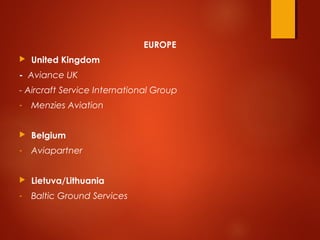 EUROPE
 United Kingdom
-  Aviance UK
- Aircraft Service International Group
- Menzies Aviation
 Belgium
- Aviapartner
 Lietuva/Lithuania
- Baltic Ground Services
 