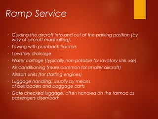 Ramp Service
• Guiding the aircraft into and out of the parking position (by
way of aircraft marshalling),
• Towing with pushback tractors
• Lavatory drainage
• Water cartage (typically non-potable for lavatory sink use)
• Air conditioning (more common for smaller aircraft)
• Airstart units (for starting engines)
• Luggage handling, usually by means
of beltloaders and baggage carts
• Gate checked luggage, often handled on the tarmac as
passengers disembark
 