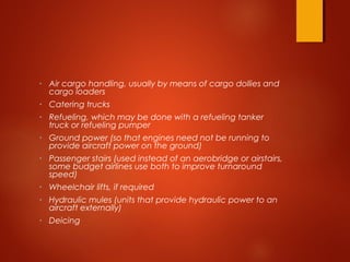 • Air cargo handling, usually by means of cargo dollies and
cargo loaders
• Catering trucks
• Refueling, which may be done with a refueling tanker
truck or refueling pumper
• Ground power (so that engines need not be running to
provide aircraft power on the ground)
• Passenger stairs (used instead of an aerobridge or airstairs,
some budget airlines use both to improve turnaround
speed)
• Wheelchair lifts, if required
• Hydraulic mules (units that provide hydraulic power to an
aircraft externally)
• Deicing
 
