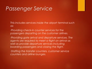 Passenger Service
This includes services inside the airport terminal such
as:
•Providing check-in counter services for the
passengers departing on the customer airlines.
•Providing gate arrival and departure services. The
agents are required to meet a flight on arrival as
well as provide departure services including
boarding passengers and closing the flight.
•Staffing the transfer counters, customer service
counters and airline lounges.
 