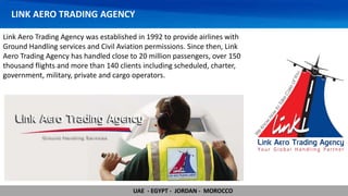 LINK AERO TRADING AGENCY
Link Aero Trading Agency was established in 1992 to provide airlines with
Ground Handling services and Civil Aviation permissions. Since then, Link
Aero Trading Agency has handled close to 20 million passengers, over 150
thousand flights and more than 140 clients including scheduled, charter,
government, military, private and cargo operators.
UAE - EGYPT - JORDAN - MOROCCO
 
