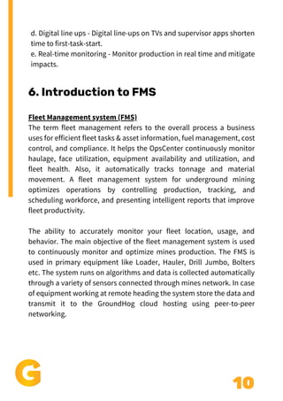 10
6. Introduction to FMS
Fleet Management system (FMS)
The term fleet management refers to the overall process a business
uses for efficient fleet tasks & asset information, fuel management, cost
control, and compliance. It helps the OpsCenter continuously monitor
haulage, face utilization, equipment availability and utilization, and
fleet health. Also, it automatically tracks tonnage and material
movement. A fleet management system for underground mining
optimizes operations by controlling production, tracking, and
scheduling workforce, and presenting intelligent reports that improve
fleet productivity.
The ability to accurately monitor your fleet location, usage, and
behavior. The main objective of the fleet management system is used
to continuously monitor and optimize mines production. The FMS is
used in primary equipment like Loader, Hauler, Drill Jumbo, Bolters
etc. The system runs on algorithms and data is collected automatically
through a variety of sensors connected through mines network. In case
of equipment working at remote heading the system store the data and
transmit it to the GroundHog cloud hosting using peer-to-peer
networking.
d. Digital line ups - Digital line-ups on TVs and supervisor apps shorten
time to first-task-start.
e. Real-time monitoring - Monitor production in real time and mitigate
impacts.
 