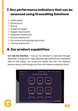 11
7. Key performance indicators that can be
assessed using GroundHog Solutions
Safety targets
Mining layout
Drill rig
Production targets
Support requirements
Explosive’s requirement
Services requirement
Ore removal and cleaning requirement
Training requirement
8. Our product capabilities:
8.1 Task list interface – Task can be allocated to Operators through
OpsCenter or Supervisor’s App. Operators get notifications of allocated
task on their tablet, can accept and update the task. This digitized
process reduces shift change over time and improve productive hours.
 