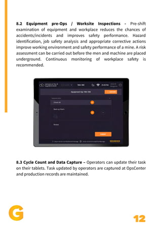12
8.2 Equipment pre-Ops / Worksite Inspections - Pre-shift
examination of equipment and workplace reduces the chances of
accidents/incidents and improves safety performance. Hazard
identification, job safety analysis and appropriate corrective actions
improve working environment and safety performance of a mine. A risk
assessment can be carried out before the men and machine are placed
underground. Continuous monitoring of workplace safety is
recommended.
8.3 Cycle Count and Data Capture – Operators can update their task
on their tablets. Task updated by operators are captured at OpsCenter
and production records are maintained.
 