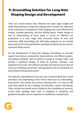 15
Add a little bit of body text
There are several factors that influence the open stope length and
width dimensioning in long hole stoping which include the important
strain instructions, competence of the hanging wall, most efficient drill
sample, orebody geometry, and the drilling layout. Proper design as
well as dimensioning of every stope is crucial for effective ore
production in a later stage with increased safety of man and
machinery. With GroundHog, the shift tasks assigned can be tracked
down not just for task optimization and better productivity but also for
improved safety overall.
For the development of long hole stoping, GroundHog can provide
regular track downs, productivity improvements, and efficiency gains.
GroundHog scheduler with its ability to assign & manage tasks, and
provide a graphical display of tasks by location, operator, and
equipment over time. The software provides the tools to ensure that all
resources (headings, personnel, and equipment) can be scheduled out
and utilized to the greatest extent.
The tasks for a development cycle can vary in level of detail from a drill
and blast cycle depending on the mine's need such as undercutting,
draw points, slot raising, and various cleaning tasks. It is easy to add
tasks that would tie up a heading and therefore, require monitoring.
These include but would not be limited to the installation of services,
survey tasks, geology tasks such as mapping or sampling, and
geotechnical tasks such as inspections, installations, and pull tests.
9. GroundHog Solution for Long Hole
Stoping Design and Development
 