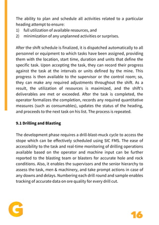 16
Add a little bit of body text
The ability to plan and schedule all activities related to a particular
heading attempt to ensure:
1) full utilization of available resources, and
2) minimization of any unplanned activities or surprises.
After the shift schedule is finalized, it is dispatched automatically to all
personnel or equipment to which tasks have been assigned, providing
them with the location, start time, duration and units that define the
specific task. Upon accepting the task, they can record their progress
against the task at the intervals or units defined by the mine. This
progress is then available to the supervisor or the control room; so,
they can make any required adjustments throughout the shift. As a
result, the utilization of resources is maximized, and the shift’s
deliverables are met or exceeded. After the task is completed, the
operator formalizes the completion, records any required quantitative
measures (such as consumables), updates the status of the heading,
and proceeds to the next task on his list. The process is repeated.
9.1 Drilling and Blasting
The development phase requires a drill-blast-muck cycle to access the
stope which can be effectively scheduled using SIC FMS. The ease of
accessibility to the task and real-time monitoring of drilling operations
available based on the operator and machine input can be further
reported to the blasting team or blasters for accurate hole and rock
conditions. Also, it enables the supervisors and the senior hierarchy to
assess the task, men & machinery, and take prompt actions in case of
any downs and delays. Numbering each drill round and sample enables
tracking of accurate data on ore quality for every drill cut.
 