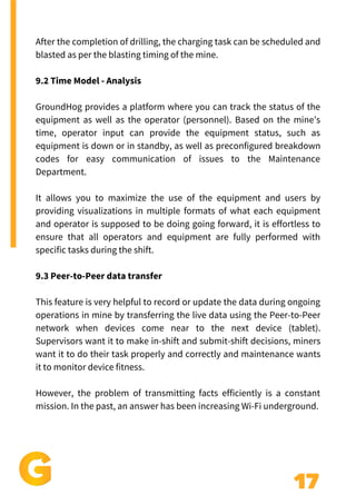 17
Add a little bit of body text
After the completion of drilling, the charging task can be scheduled and
blasted as per the blasting timing of the mine.
9.2 Time Model - Analysis
GroundHog provides a platform where you can track the status of the
equipment as well as the operator (personnel). Based on the mine’s
time, operator input can provide the equipment status, such as
equipment is down or in standby, as well as preconfigured breakdown
codes for easy communication of issues to the Maintenance
Department.
It allows you to maximize the use of the equipment and users by
providing visualizations in multiple formats of what each equipment
and operator is supposed to be doing going forward, it is effortless to
ensure that all operators and equipment are fully performed with
specific tasks during the shift.
9.3 Peer-to-Peer data transfer
This feature is very helpful to record or update the data during ongoing
operations in mine by transferring the live data using the Peer-to-Peer
network when devices come near to the next device (tablet).
Supervisors want it to make in-shift and submit-shift decisions, miners
want it to do their task properly and correctly and maintenance wants
it to monitor device fitness.
However, the problem of transmitting facts efficiently is a constant
mission. In the past, an answer has been increasing Wi-Fi underground.
 