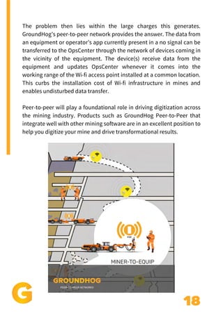 18
The problem then lies within the large charges this generates.
GroundHog’s peer-to-peer network provides the answer. The data from
an equipment or operator’s app currently present in a no signal can be
transferred to the OpsCenter through the network of devices coming in
the vicinity of the equipment. The device(s) receive data from the
equipment and updates OpsCenter whenever it comes into the
working range of the Wi-fi access point installed at a common location.
This curbs the installation cost of Wi-fi infrastructure in mines and
enables undisturbed data transfer.
Peer-to-peer will play a foundational role in driving digitization across
the mining industry. Products such as GroundHog Peer-to-Peer that
integrate well with other mining software are in an excellent position to
help you digitize your mine and drive transformational results.
 