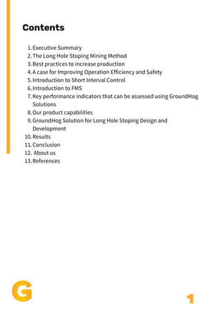 Contents
1
Executive Summary
The Long Hole Stoping Mining Method
Best practices to increase production
A case for Improving Operation Efficiency and Safety
Introduction to Short Interval Control
Introduction to FMS
Key performance indicators that can be assessed using GroundHog
Solutions
Our product capabilities
GroundHog Solution for Long Hole Stoping Design and
Development
Results
Conclusion
About us
References
1.
2.
3.
4.
5.
6.
7.
8.
9.
10.
11.
12.
13.
 