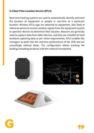 19
9.4 Real-Time Location Service (RTLS)
Real-time tracking systems are used to automatically identify and track
the location of equipment or people in real-time at a particular
location. Wireless RTLS tags are attached to equipment, also fixed at
reference points to receive wireless signals from the equipment system
or operator devices to determine their location. Beacons are generally
used to capture data from other devices, and they are installed at fixed
locations capturing data as per mines requirements. RTLS enables the
managers to peek into the real-time performance of the shift and act
accordingly without delay. The configuration allows tracking the
loading/unloading locations with the material transported.
 