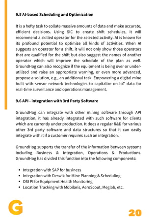 20
Add a little bit of body text
Integration with SAP for business
Integration with Deswik for Mine Planning & Scheduling
OSI PI for Equipment Health Monitoring
Location Tracking with Mobilaris, AeroScout, Meglab, etc.
9.5 AI-based Scheduling and Optimization
It is a hefty task to collate massive amounts of data and make accurate,
efficient decisions. Using SIC to create shift schedules, it will
recommend a skilled operator for the selected activity. AI is known for
its profound potential to optimize all kinds of activities. When AI
suggests an operator for a shift, it will not only show those operators
that are qualified for the shift but also suggest the names of another
operator which will improve the schedule of the plan as well.
GroundHog can also recognize if the equipment is being over or under-
utilized and raise an appropriate warning, or even more advanced,
propose a solution, e.g., an additional task. Empowering a digital mine
built with sensor network technologies to capitalize on IoT data for
real-time surveillance and operations management.
9.6 API - integration with 3rd Party Software
GroundHog can integrate with other mining software through API
integration, it has already integrated with such software for clients
which are currently under production. It does a regular R&D for various
other 3rd party software and data structures so that it can easily
integrate with it if a customer requires such an integration.
GroundHog supports the transfer of the information between systems
including Business & Integration, Operations & Productions.
GroundHog has divided this function into the following components:
 