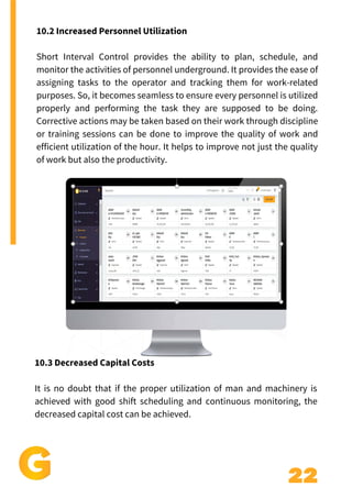 22
10.2 Increased Personnel Utilization
Short Interval Control provides the ability to plan, schedule, and
monitor the activities of personnel underground. It provides the ease of
assigning tasks to the operator and tracking them for work-related
purposes. So, it becomes seamless to ensure every personnel is utilized
properly and performing the task they are supposed to be doing.
Corrective actions may be taken based on their work through discipline
or training sessions can be done to improve the quality of work and
efficient utilization of the hour. It helps to improve not just the quality
of work but also the productivity.
10.3 Decreased Capital Costs
It is no doubt that if the proper utilization of man and machinery is
achieved with good shift scheduling and continuous monitoring, the
decreased capital cost can be achieved.
 