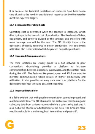 23
It is because the technical limitations of resources have been taken
care of, and so the need for an additional resource can be eliminated to
meet the expected targets.
10.4 Decreased Operating Costs
Operating cost is decreased when the tonnage is increased, which
directly impacts the overall cost of production. The fixed cost of labor,
equipment, and power is divided by the tonnage, and therefore with
more tonnage less will be the cost. The SIC directly impacts the
operator’s efficiency resulting in better production. The equipment
utilization also is maximized which helps curb down the purchases.
10.5 Increased Communications
The mine locations are usually prone to a bad network or poor
connections. GroundHog provides a platform to increase
communication between operators, supervisors, and the control room
during the shift. The features like peer-to-peer and RTLS are used to
increase communication which results in higher productivity and
utilization. It also provides an easy data source or platform for the
development of real-time and post-shift reporting.
10.6 Improved Data Flow
It is fairly evident that with good communication comes improved and
auditable data flow. The SIC eliminates the problem of maintaining and
collecting data from various sources which is a painstaking task and it
also curbs the chance of adulteration to the data. The KPIs are more
readily available for monitoring, both in real-time and post-shift.
 