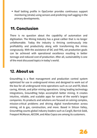 26
11. Conclusion
Roof bolting profile in OpsCenter provides continuous support
monitoring (strata) using sensors and predicting roof sagging in the
primary developments.
There is no question about the capability of automation and
digitization. The Mining Industry has a great caliber that is no longer
unfathomable. Today the industry is thriving continuously into
profitability and productivity along with transforming the mines
congruously. With the assistance of SIC and FMS, set production goals
can be achieved with operational excellence resulting in better
tonnage and reduced cost of production. After all, sustainability is one
of the most discussed topics in today’s world.
12. About us
GroundHog is a fleet management and production control system
optimized for use in underground mines and designed to work out of
the box for all underground mine operations such as cut and fill, block
caving, Alimak, and pillar mining operations. Using leading technology
integrations, GroundHog helps accomplish better mining. It creates
intuitive, reliable, and scalable apps for some of the world’s largest
companies. Its products and solutions are focused on solving complex,
mission-critical problems and driving digital transformation across
mining, oil & gas, construction, and more. Based in Silicon Valley,
GroundHog counts global industry leaders such as Cargill, Barrick Gold,
Freeport McMoran, AECOM, and Atlas Copco are among its customers.
 