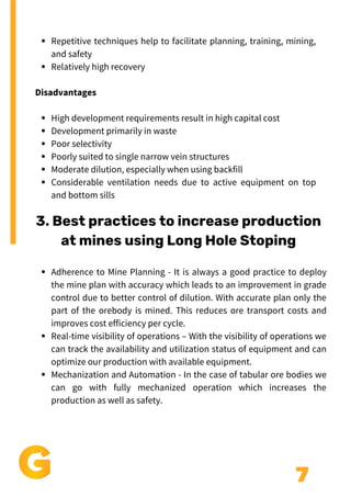7
Repetitive techniques help to facilitate planning, training, mining,
and safety
Relatively high recovery
High development requirements result in high capital cost
Development primarily in waste
Poor selectivity
Poorly suited to single narrow vein structures
Moderate dilution, especially when using backfill
Considerable ventilation needs due to active equipment on top
and bottom sills
Disadvantages
3. Best practices to increase production
at mines using Long Hole Stoping
Adherence to Mine Planning - It is always a good practice to deploy
the mine plan with accuracy which leads to an improvement in grade
control due to better control of dilution. With accurate plan only the
part of the orebody is mined. This reduces ore transport costs and
improves cost efficiency per cycle.
Real-time visibility of operations – With the visibility of operations we
can track the availability and utilization status of equipment and can
optimize our production with available equipment.
Mechanization and Automation - In the case of tabular ore bodies we
can go with fully mechanized operation which increases the
production as well as safety.
 