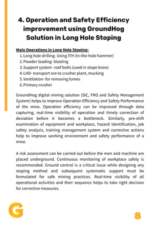 8
Long hole drilling- Using ITH (In-the-hole hammer)
Powder loading- blasting
Support system- roof bolts (used in stope brow)
LHD- transport ore to crusher plant, mucking
Ventilation- for removing fumes
Primary crusher
Main Operations in Long Hole Stoping:
1.
2.
3.
4.
5.
6.
4. Operation and Safety Efficiency
improvement using GroundHog
Solution in Long Hole Stoping
GroundHog digital mining solution (SIC, FMS and Safety Management
System) helps to improve Operation Efficiency and Safety Performance
of the mine. Operation efficiency can be improved through data
capturing, real-time visibility of operation and timely correction of
deviation before it becomes a bottleneck. Similarly, pre-shift
examination of equipment and workplace, hazard identification, job
safety analysis, training management system and corrective actions
help to improve working environment and safety performance of a
mine.
A risk assessment can be carried out before the men and machine are
placed underground. Continuous monitoring of workplace safety is
recommended. Ground control is a critical issue while designing any
stoping method and subsequent systematic support must be
formulated for safe mining practices. Real-time visibility of all
operational activities and their sequence helps to take right decision
for corrective measures.
 