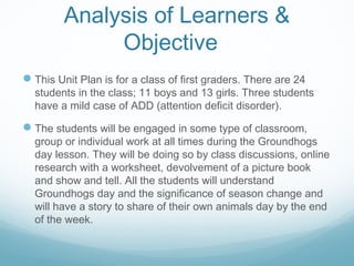 Analysis of Learners &
Objective
This Unit Plan is for a class of first graders. There are 24
students in the class; 11 boys and 13 girls. Three students
have a mild case of ADD (attention deficit disorder).
The students will be engaged in some type of classroom,
group or individual work at all times during the Groundhogs
day lesson. They will be doing so by class discussions, online
research with a worksheet, devolvement of a picture book
and show and tell. All the students will understand
Groundhogs day and the significance of season change and
will have a story to share of their own animals day by the end
of the week.
 