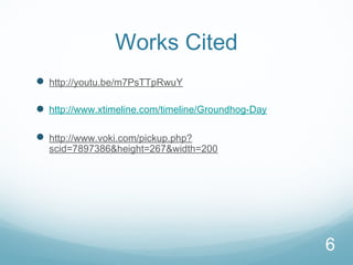 6
Works Cited
 http://youtu.be/m7PsTTpRwuY
 http://www.xtimeline.com/timeline/Groundhog-Day
 http://www.voki.com/pickup.php?
scid=7897386&height=267&width=200
 