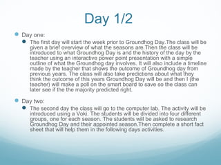 Day 1/2
 Day one:
 The first day will start the week prior to Groundhog Day.The class will be
given a brief overview of what the seasons are.Then the class will be
introduced to what Groundhog Day is and the history of the day by the
teacher using an interactive power point presentation with a simple
outline of what the Groundhog day involves. It will also include a timeline
made by the teacher that shows the outcome of Groundhog day from
previous years. The class will also take predictions about what they
think the outcome of this years Groundhog Day will be and then I (the
teacher) will make a poll on the smart board to save so the class can
later see if the the majority predicted right.
 Day two:
 The second day the class will go to the computer lab. The activity will be
introduced using a Voki. The students will be divided into four different
groups, one for each season. The students will be asked to research
Groundhog Day and their appointed season.Then complete a short fact
sheet that will help them in the following days activities.
 