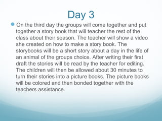 Day 3
On the third day the groups will come together and put
together a story book that will teacher the rest of the
class about their season. The teacher will show a video
she created on how to make a story book. The
storybooks will be a short story about a day in the life of
an animal of the groups choice. After writing their first
draft the stories will be read by the teacher for editing.
The children will then be allowed about 30 minutes to
turn their stories into a picture books. The picture books
will be colored and then bonded together with the
teachers assistance.
 
