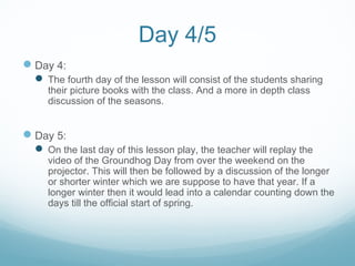 Day 4/5
Day 4:
 The fourth day of the lesson will consist of the students sharing
their picture books with the class. And a more in depth class
discussion of the seasons.
Day 5:
 On the last day of this lesson play, the teacher will replay the
video of the Groundhog Day from over the weekend on the
projector. This will then be followed by a discussion of the longer
or shorter winter which we are suppose to have that year. If a
longer winter then it would lead into a calendar counting down the
days till the official start of spring.
 