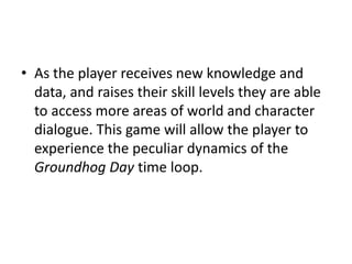 • As the player receives new knowledge and 
data, and raises their skill levels they are able 
to access more areas of world and character 
dialogue. This game will allow the player to 
experience the peculiar dynamics of the 
Groundhog Day time loop. 
 