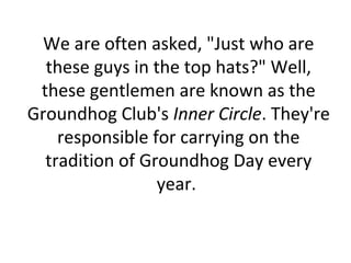We are often asked, "Just who are
these guys in the top hats?" Well,
these gentlemen are known as the
Groundhog Club's Inner Circle. They're
responsible for carrying on the
tradition of Groundhog Day every
year.
 