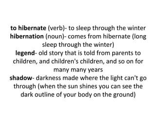 to hibernate (verb)- to sleep through the winter
hibernation (noun)- comes from hibernate (long
sleep through the winter)
legend- old story that is told from parents to
children, and children's children, and so on for
many many years
shadow- darkness made where the light can't go
through (when the sun shines you can see the
dark outline of your body on the ground)
 