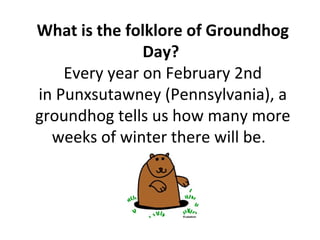 What is the folklore of Groundhog
Day?
Every year on February 2nd
in Punxsutawney (Pennsylvania), a
groundhog tells us how many more
weeks of winter there will be.
 