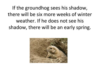 If the groundhog sees his shadow,
there will be six more weeks of winter
weather. If he does not see his
shadow, there will be an early spring.
 