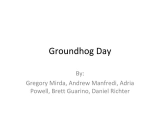 Groundhog Day By: Gregory Mirda, Andrew Manfredi, Adria Powell, Brett Guarino, Daniel Richter 