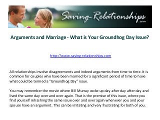 Arguments and Marriage - What is Your Groundhog Day Issue?


                        http://www.saving-relationships.com



All relationships involve disagreements and indeed arguments from time to time. It is
common for couples who have been married for a significant period of time to have
what could be termed a “Groundhog Day” issue.

You may remember the movie where Bill Murray woke up day after day after day and
lived the same day over and over again. That is the premise of this issue, where you
find yourself rehashing the same issue over and over again whenever you and your
spouse have an argument. This can be irritating and very frustrating for both of you.
 