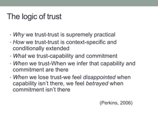 The logic of trust
• Why we trust-trust is supremely practical
• How we trust-trust is context-specific and
conditionally extended
• What we trust-capability and commitment
• When we trust-When we infer that capability and
commitment are there
• When we lose trust-we feel disappointed when
capability isn’t there, we feel betrayed when
commitment isn’t there
(Perkins, 2006)
 