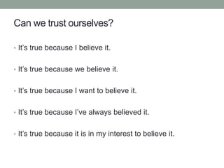 Can we trust ourselves?
• It’s true because I believe it.
• It’s true because we believe it.
• It’s true because I want to believe it.
• It’s true because I’ve always believed it.
• It’s true because it is in my interest to believe it.
 