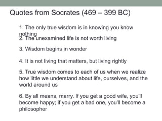 1. The only true wisdom is in knowing you know
nothing
6. By all means, marry. If you get a good wife, you'll
become happy; if you get a bad one, you'll become a
philosopher
4. It is not living that matters, but living rightly
3. Wisdom begins in wonder
2. The unexamined life is not worth living
5. True wisdom comes to each of us when we realize
how little we understand about life, ourselves, and the
world around us
Quotes from Socrates (469 – 399 BC)
 