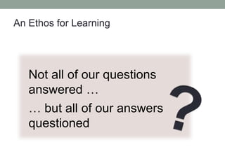 An Ethos for Learning
Not all of our questions
answered …
… but all of our answers
questioned
 