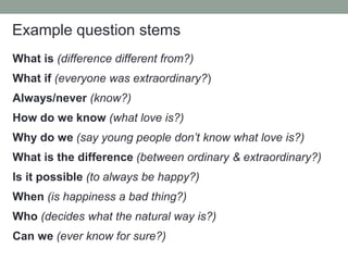 Example question stems
What is (difference different from?)
What if (everyone was extraordinary?)
Always/never (know?)
How do we know (what love is?)
Why do we (say young people don’t know what love is?)
What is the difference (between ordinary & extraordinary?)
Is it possible (to always be happy?)
When (is happiness a bad thing?)
Who (decides what the natural way is?)
Can we (ever know for sure?)
 