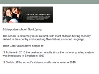 Söderporten school, Norrköping
The school is extremely multi-cultural, with most children having recently
arrived in the country and speaking Swedish as a second language.
Their Core Values have helped to:
 Achieve in 2010 the best exam results since the national grading system
was introduced in Sweden in 1997
 Switch off the school´s video surveillance in autumn 2010
 
